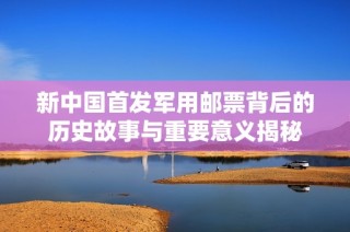 新中国首发军用邮票背后的历史故事与重要意义揭秘