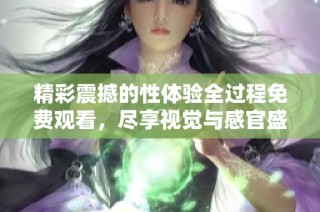 精彩震撼的性体验全过程免费观看，尽享视觉与感官盛宴