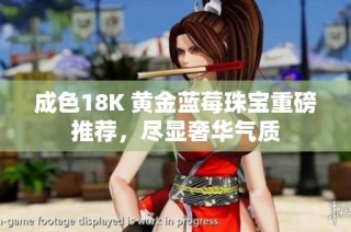 成色18K 黄金蓝莓珠宝重磅推荐，尽显奢华气质