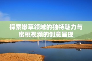 探索嫩草领域的独特魅力与蜜桃视频的创意呈现