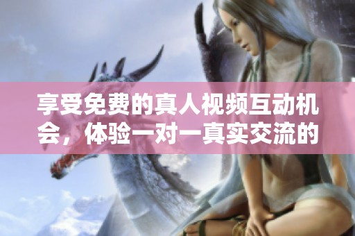 享受免费的真人视频互动机会，体验一对一真实交流的乐趣与魅力