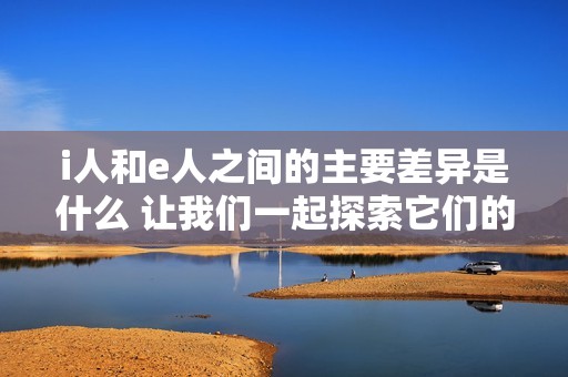 i人和e人之间的主要差异是什么 让我们一起探索它们的不同之处