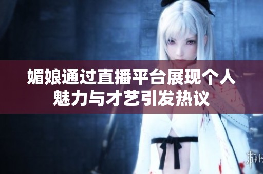媚娘通过直播平台展现个人魅力与才艺引发热议