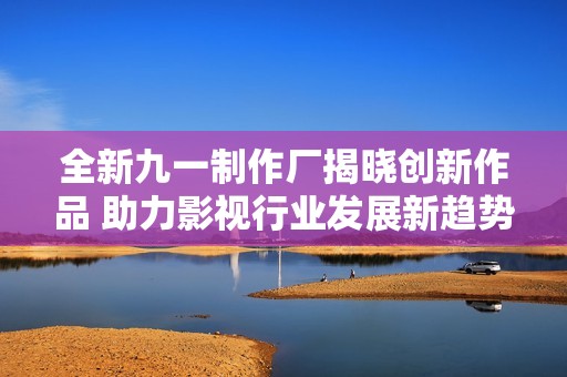 全新九一制作厂揭晓创新作品 助力影视行业发展新趋势