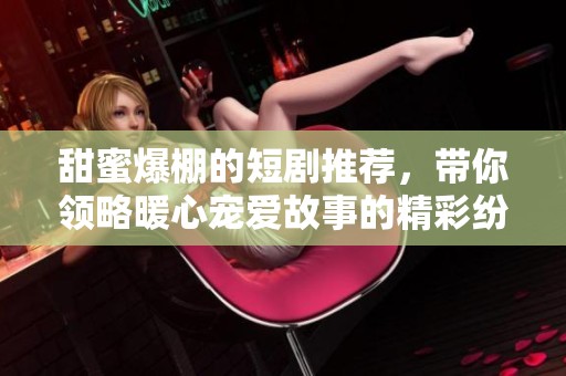 甜蜜爆棚的短剧推荐，带你领略暖心宠爱故事的精彩纷呈