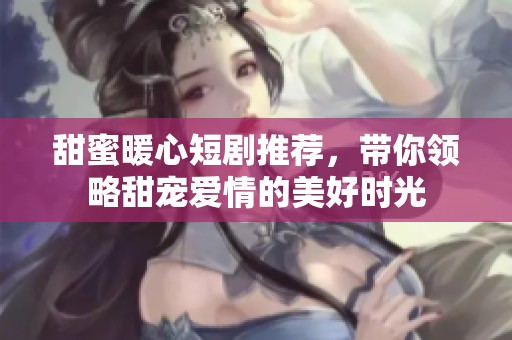 甜蜜暖心短剧推荐，带你领略甜宠爱情的美好时光
