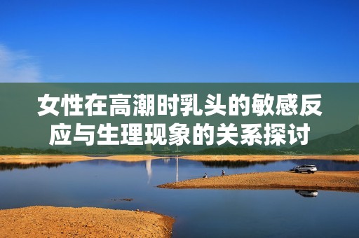 女性在高潮时乳头的敏感反应与生理现象的关系探讨