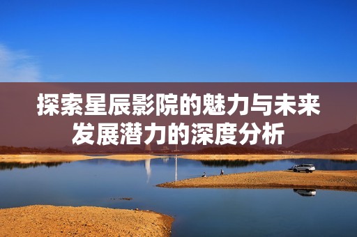 探索星辰影院的魅力与未来发展潜力的深度分析