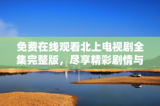 免费在线观看北上电视剧全集完整版，尽享精彩剧情与角色魅力