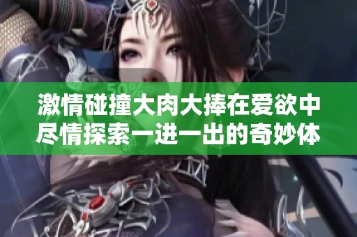 激情碰撞大肉大捧在爱欲中尽情探索一进一出的奇妙体验