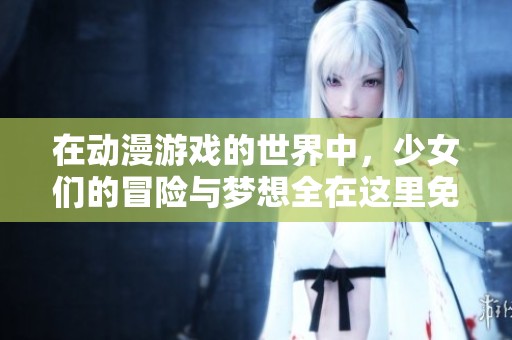 在动漫游戏的世界中，少女们的冒险与梦想全在这里免费观看