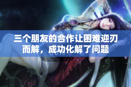 三个朋友的合作让困难迎刃而解，成功化解了问题