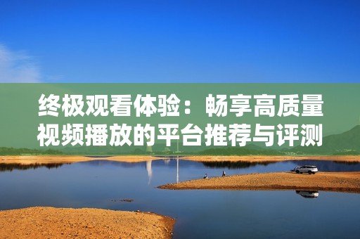 终极观看体验：畅享高质量视频播放的平台推荐与评测