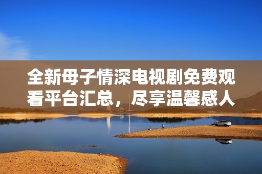 全新母子情深电视剧免费观看平台汇总，尽享温馨感人剧情