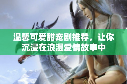 温馨可爱甜宠剧推荐，让你沉浸在浪漫爱情故事中