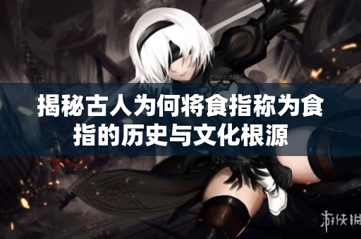 揭秘古人为何将食指称为食指的历史与文化根源