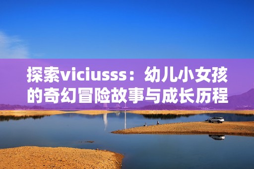 探索viciusss：幼儿小女孩的奇幻冒险故事与成长历程