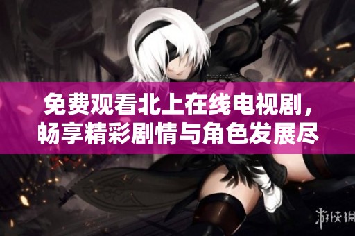 免费观看北上在线电视剧，畅享精彩剧情与角色发展尽在指尖