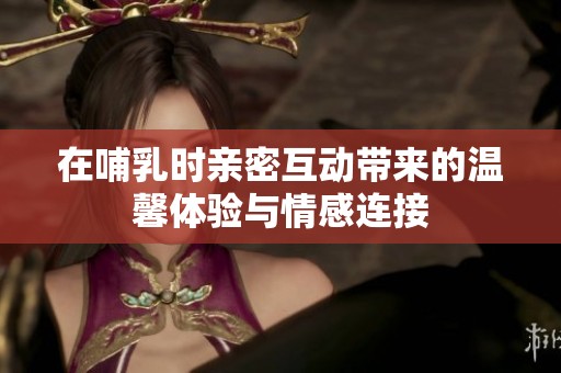在哺乳时亲密互动带来的温馨体验与情感连接