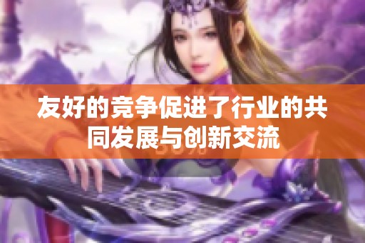 友好的竞争促进了行业的共同发展与创新交流