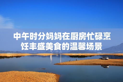 中午时分妈妈在厨房忙碌烹饪丰盛美食的温馨场景