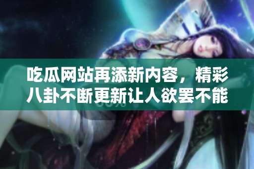 吃瓜网站再添新内容，精彩八卦不断更新让人欲罢不能
