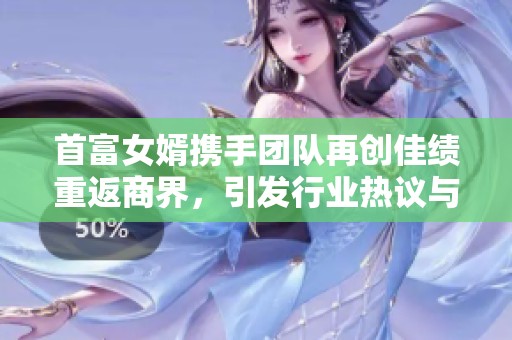 首富女婿携手团队再创佳绩重返商界，引发行业热议与关注
