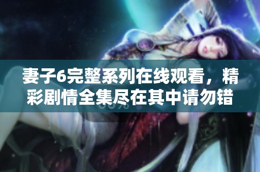 妻子6完整系列在线观看，精彩剧情全集尽在其中请勿错过