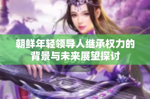 朝鲜年轻领导人继承权力的背景与未来展望探讨