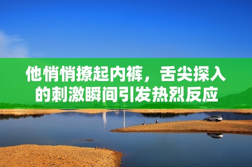 他悄悄撩起内裤，舌尖探入的刺激瞬间引发热烈反应