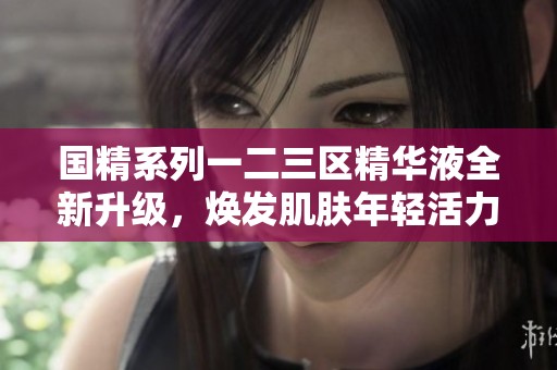 国精系列一二三区精华液全新升级，焕发肌肤年轻活力