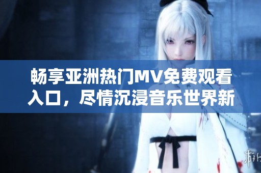 畅享亚洲热门MV免费观看入口，尽情沉浸音乐世界新体验