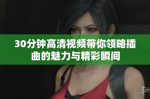 30分钟高清视频带你领略插曲的魅力与精彩瞬间