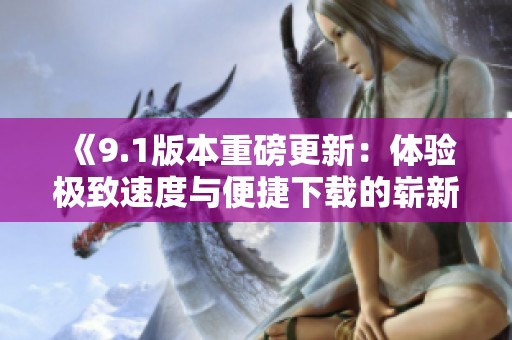 《9.1版本重磅更新：体验极致速度与便捷下载的崭新魅力》