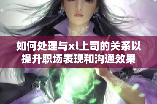 如何处理与xl上司的关系以提升职场表现和沟通效果