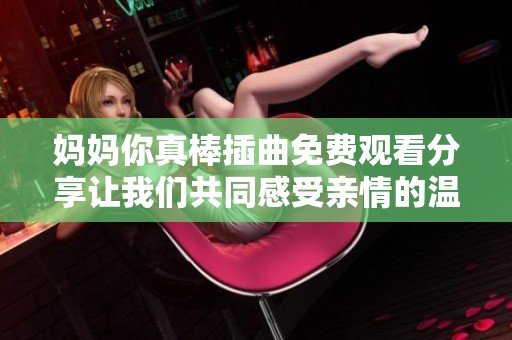 妈妈你真棒插曲免费观看分享让我们共同感受亲情的温暖与感动