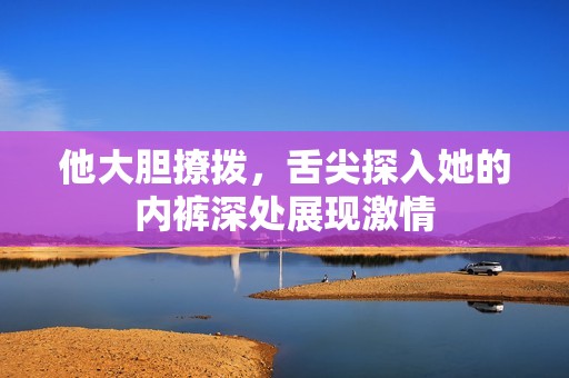 他大胆撩拨，舌尖探入她的内裤深处展现激情