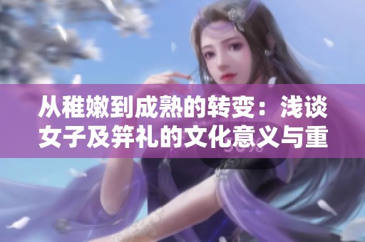 从稚嫩到成熟的转变：浅谈女子及笄礼的文化意义与重要性
