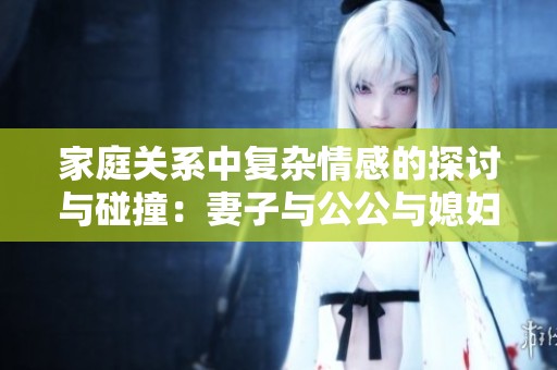 家庭关系中复杂情感的探讨与碰撞：妻子与公公与媳妇之间的故事