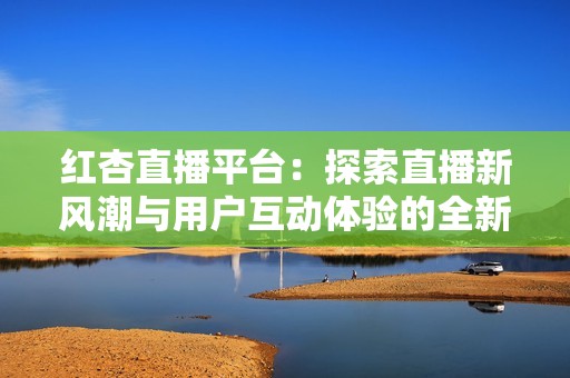 红杏直播平台：探索直播新风潮与用户互动体验的全新可能性