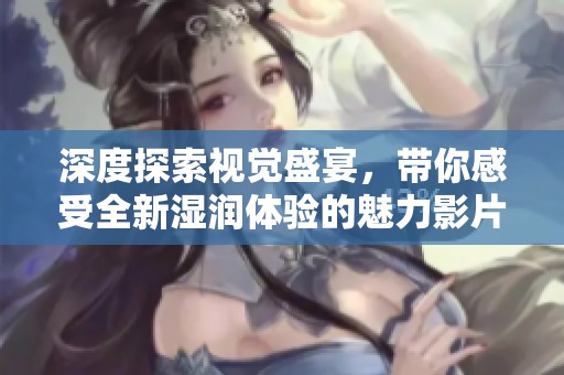 深度探索视觉盛宴，带你感受全新湿润体验的魅力影片