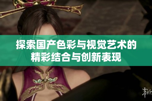 探索国产色彩与视觉艺术的精彩结合与创新表现