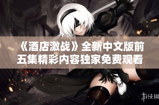 《酒店激战》全新中文版前五集精彩内容独家免费观看攻略