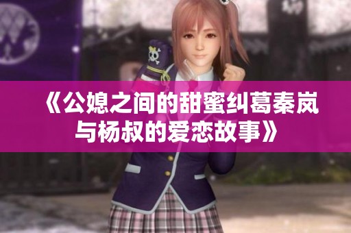 《公媳之间的甜蜜纠葛秦岚与杨叔的爱恋故事》