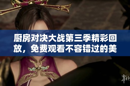 厨房对决大战第三季精彩回放，免费观看不容错过的美食盛宴