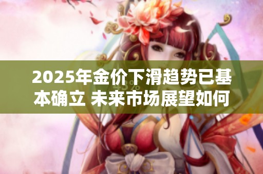 2025年金价下滑趋势已基本确立 未来市场展望如何发展