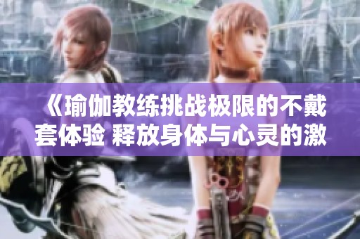 《瑜伽教练挑战极限的不戴套体验 释放身体与心灵的激情》