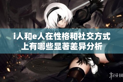 i人和e人在性格和社交方式上有哪些显著差异分析