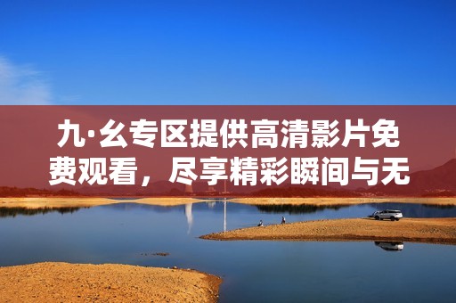 九·幺专区提供高清影片免费观看，尽享精彩瞬间与无限乐趣