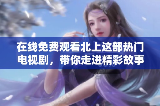 在线免费观看北上这部热门电视剧，带你走进精彩故事的世界
